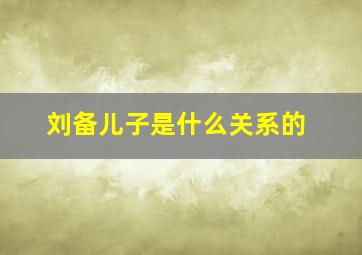 刘备儿子是什么关系的