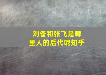 刘备和张飞是哪里人的后代呢知乎