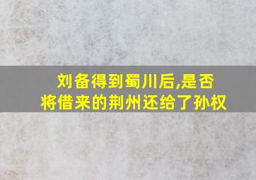 刘备得到蜀川后,是否将借来的荆州还给了孙权