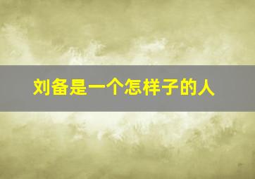 刘备是一个怎样子的人