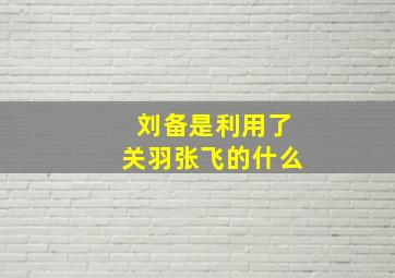 刘备是利用了关羽张飞的什么