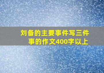 刘备的主要事件写三件事的作文400字以上