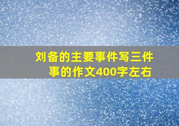 刘备的主要事件写三件事的作文400字左右