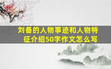 刘备的人物事迹和人物特征介绍50字作文怎么写