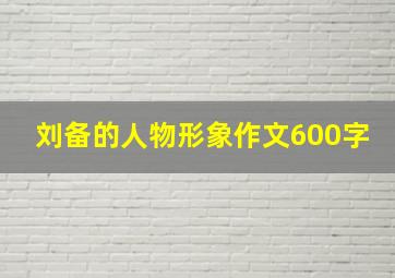 刘备的人物形象作文600字