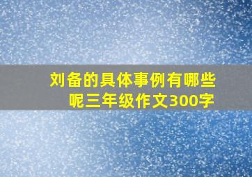 刘备的具体事例有哪些呢三年级作文300字