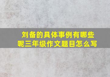 刘备的具体事例有哪些呢三年级作文题目怎么写