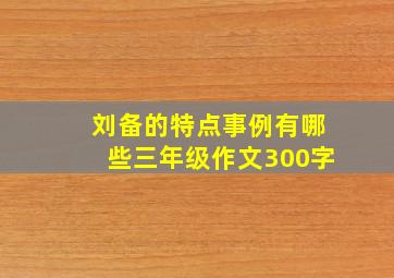 刘备的特点事例有哪些三年级作文300字