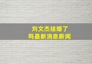 刘文杰结婚了吗最新消息新闻