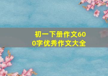 初一下册作文600字优秀作文大全