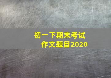 初一下期末考试作文题目2020