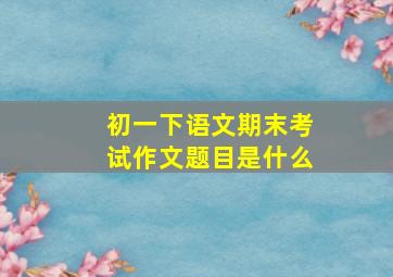 初一下语文期末考试作文题目是什么