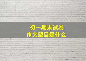 初一期末试卷作文题目是什么