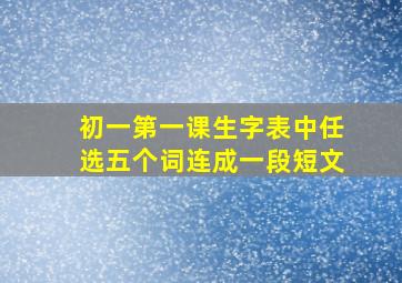 初一第一课生字表中任选五个词连成一段短文