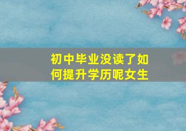 初中毕业没读了如何提升学历呢女生