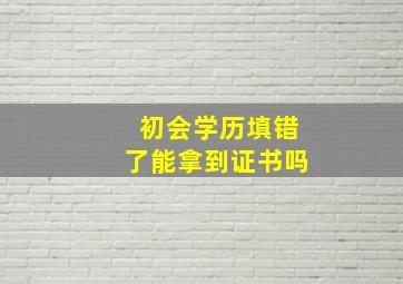 初会学历填错了能拿到证书吗