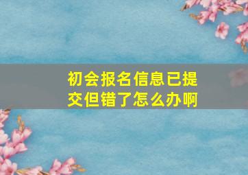 初会报名信息已提交但错了怎么办啊