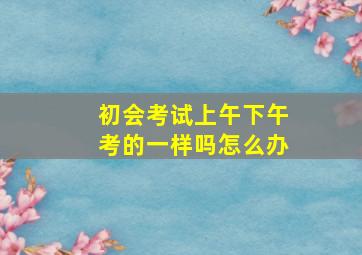 初会考试上午下午考的一样吗怎么办