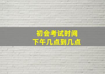 初会考试时间下午几点到几点