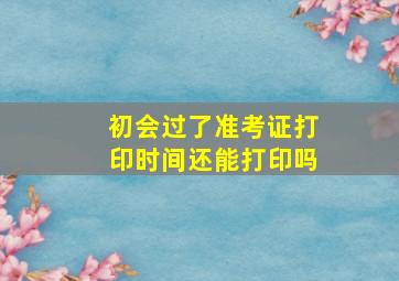 初会过了准考证打印时间还能打印吗