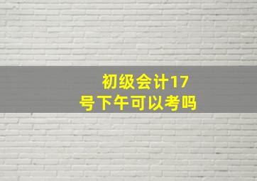 初级会计17号下午可以考吗