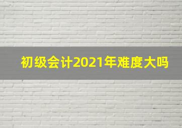 初级会计2021年难度大吗