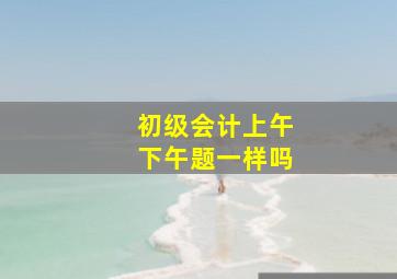 初级会计上午下午题一样吗