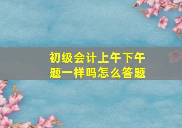 初级会计上午下午题一样吗怎么答题