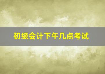 初级会计下午几点考试