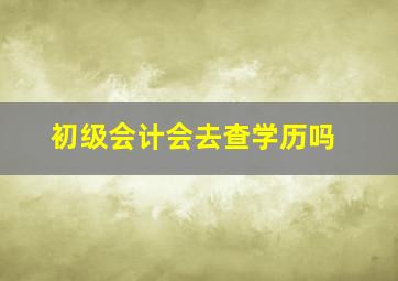 初级会计会去查学历吗