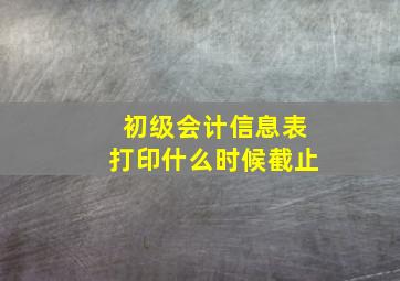 初级会计信息表打印什么时候截止