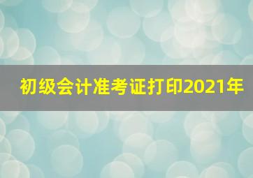 初级会计准考证打印2021年