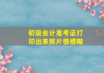 初级会计准考证打印出来照片很模糊