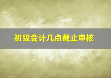 初级会计几点截止审核