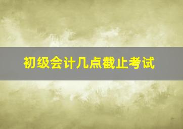 初级会计几点截止考试