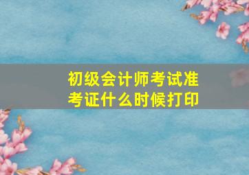 初级会计师考试准考证什么时候打印