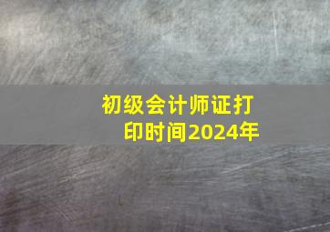 初级会计师证打印时间2024年