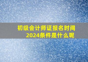 初级会计师证报名时间2024条件是什么呢