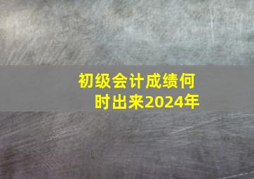 初级会计成绩何时出来2024年