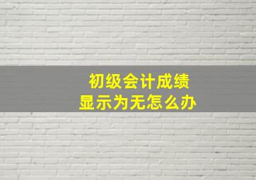 初级会计成绩显示为无怎么办