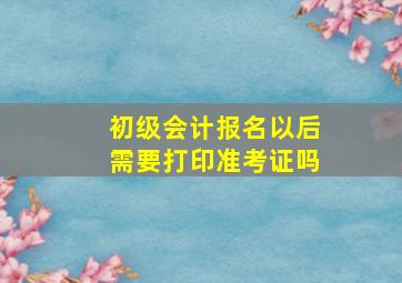 初级会计报名以后需要打印准考证吗