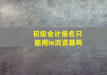 初级会计报名只能用ie浏览器吗