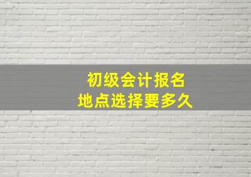 初级会计报名地点选择要多久