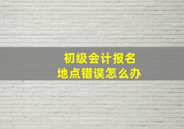 初级会计报名地点错误怎么办