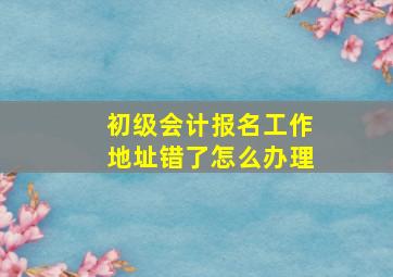 初级会计报名工作地址错了怎么办理