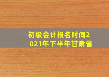 初级会计报名时间2021年下半年甘肃省