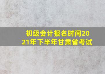 初级会计报名时间2021年下半年甘肃省考试