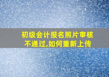 初级会计报名照片审核不通过,如何重新上传