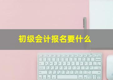 初级会计报名要什么