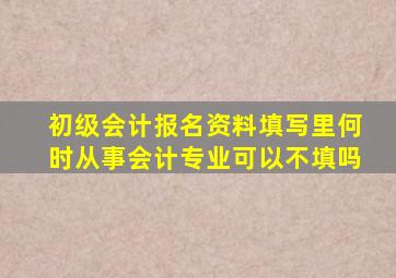 初级会计报名资料填写里何时从事会计专业可以不填吗